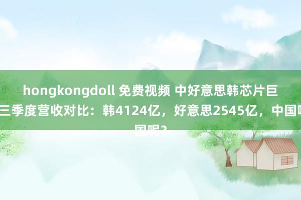 hongkongdoll 免费视频 中好意思韩芯片巨头三季度营收对比：韩4124亿，好意思2545亿，中国呢？