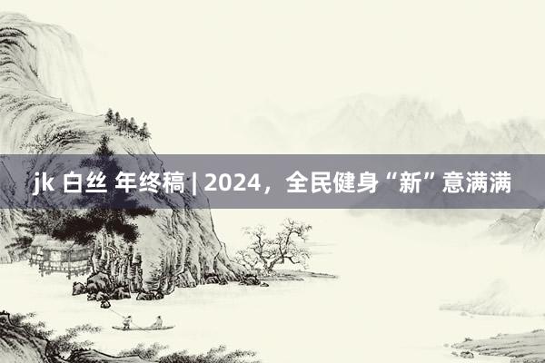 jk 白丝 年终稿 | 2024，全民健身“新”意满满