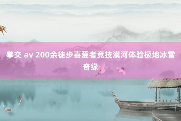 拳交 av 200余徒步喜爱者竞技漠河体验极地冰雪奇缘