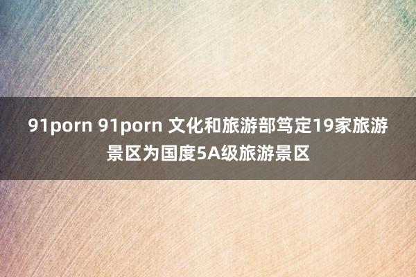 91porn 91porn 文化和旅游部笃定19家旅游景区为国度5A级旅游景区