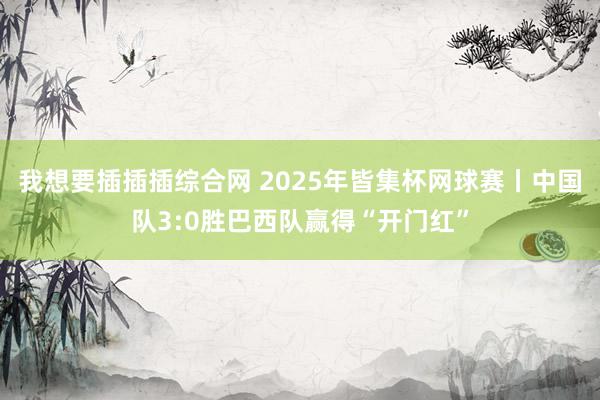 我想要插插插综合网 2025年皆集杯网球赛丨中国队3:0胜巴西队赢得“开门红”