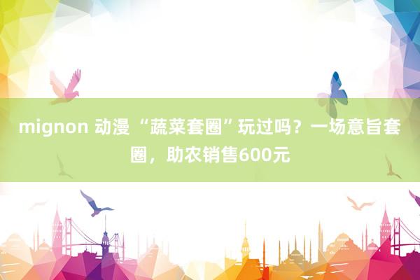 mignon 动漫 “蔬菜套圈”玩过吗？一场意旨套圈，助农销售600元