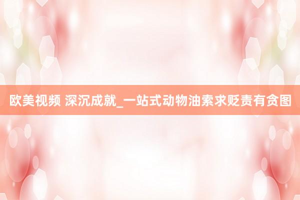 欧美视频 深沉成就_一站式动物油索求贬责有贪图
