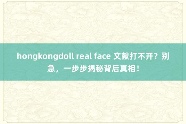 hongkongdoll real face 文献打不开？别急，一步步揭秘背后真相！