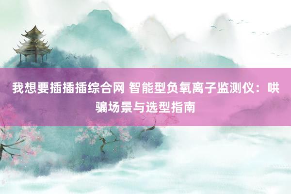 我想要插插插综合网 智能型负氧离子监测仪：哄骗场景与选型指南