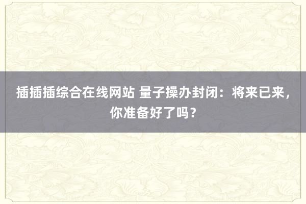 插插插综合在线网站 量子操办封闭：将来已来，你准备好了吗？