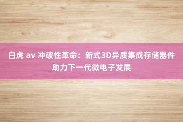 白虎 av 冲破性革命：新式3D异质集成存储器件助力下一代微电子发展