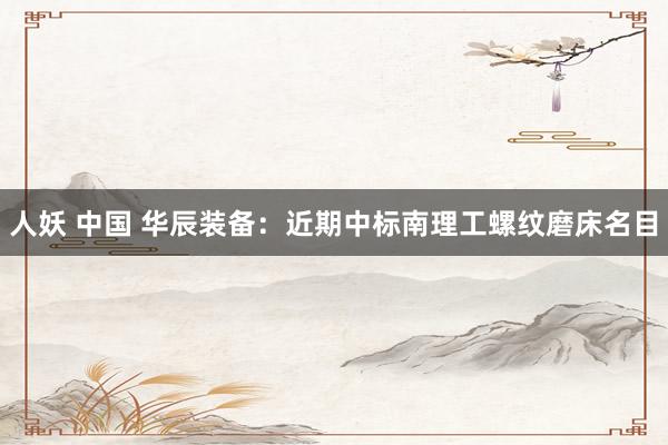 人妖 中国 华辰装备：近期中标南理工螺纹磨床名目
