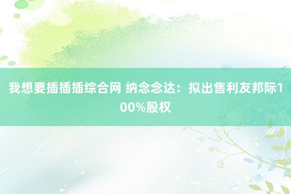 我想要插插插综合网 纳念念达：拟出售利友邦际100%股权