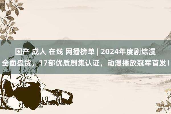 国产 成人 在线 网播榜单 | 2024年度剧综漫全面盘货，17部优质剧集认证，动漫播放冠军首发！