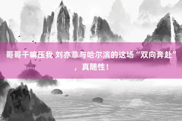 哥哥干嘛压我 刘亦菲与哈尔滨的这场“双向奔赴”，真随性！