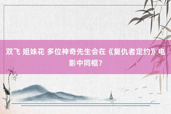 双飞 姐妹花 多位神奇先生会在《复仇者定约》电影中同框？