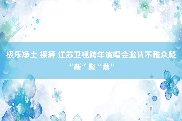 极乐净土 裸舞 江苏卫视跨年演唱会邀请不雅众凝“新”聚“荔”