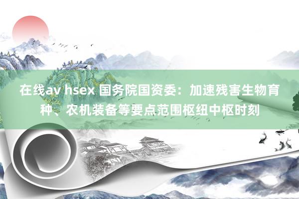在线av hsex 国务院国资委：加速残害生物育种、农机装备等要点范围枢纽中枢时刻