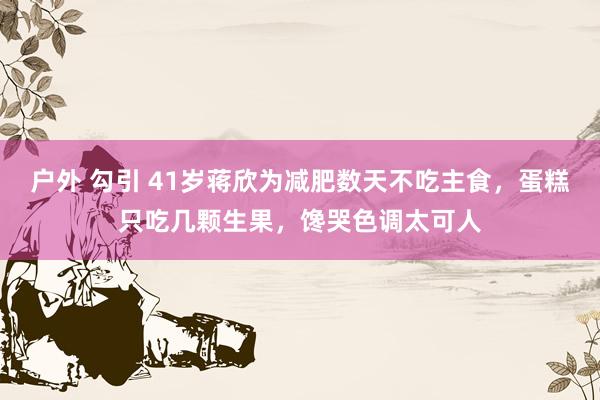 户外 勾引 41岁蒋欣为减肥数天不吃主食，蛋糕只吃几颗生果，馋哭色调太可人