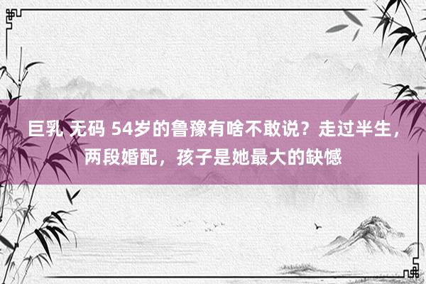 巨乳 无码 54岁的鲁豫有啥不敢说？走过半生，两段婚配，孩子是她最大的缺憾