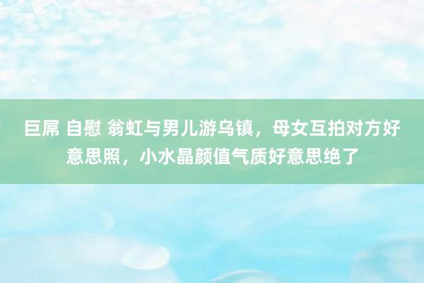 巨屌 自慰 翁虹与男儿游乌镇，母女互拍对方好意思照，小水晶颜值气质好意思绝了