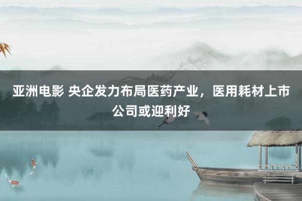 亚洲电影 央企发力布局医药产业，医用耗材上市公司或迎利好