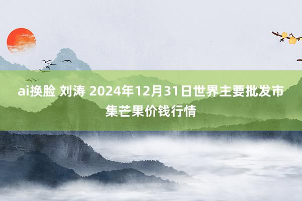 ai换脸 刘涛 2024年12月31日世界主要批发市集芒果价钱行情