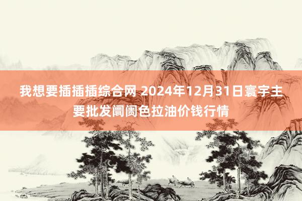 我想要插插插综合网 2024年12月31日寰宇主要批发阛阓色拉油价钱行情