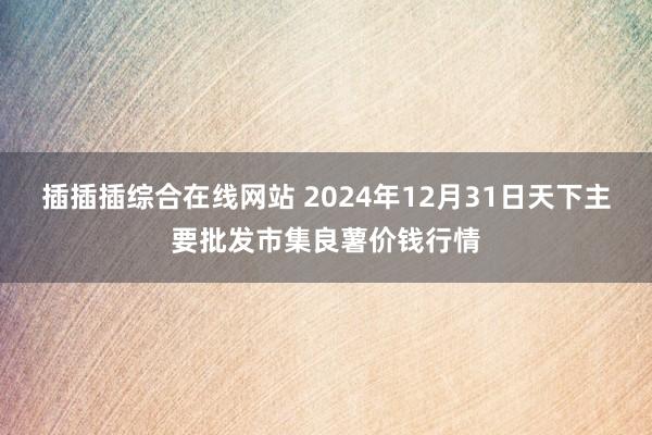 插插插综合在线网站 2024年12月31日天下主要批发市集良薯价钱行情