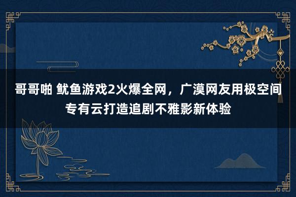 哥哥啪 鱿鱼游戏2火爆全网，广漠网友用极空间专有云打造追剧不雅影新体验