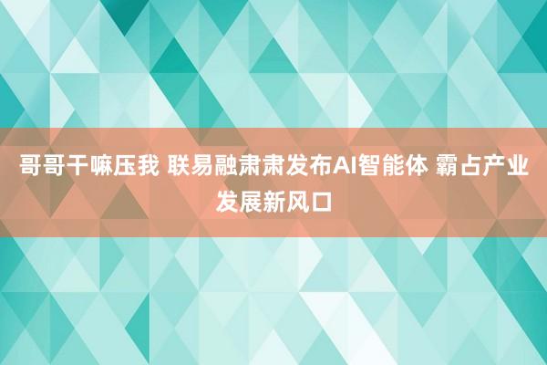 哥哥干嘛压我 联易融肃肃发布AI智能体 霸占产业发展新风口