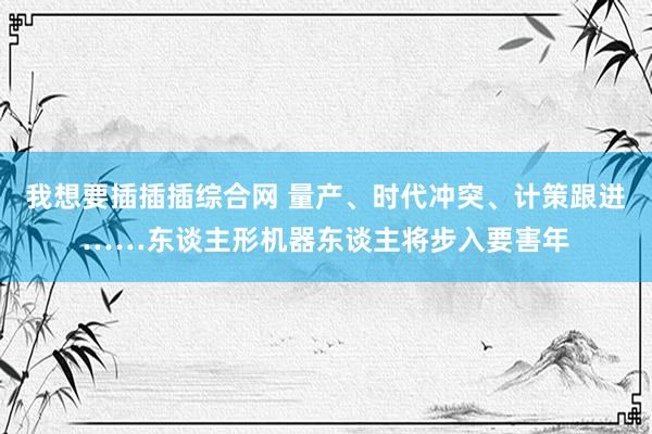 我想要插插插综合网 量产、时代冲突、计策跟进……东谈主形机器东谈主将步入要害年