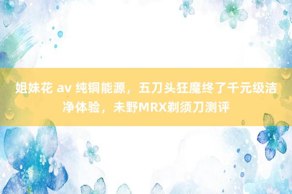 姐妹花 av 纯铜能源，五刀头狂魔终了千元级洁净体验，未野MRX剃须刀测评