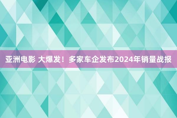 亚洲电影 大爆发！多家车企发布2024年销量战报