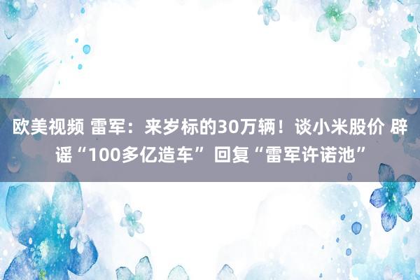 欧美视频 雷军：来岁标的30万辆！谈小米股价 辟谣“100多亿造车” 回复“雷军许诺池”