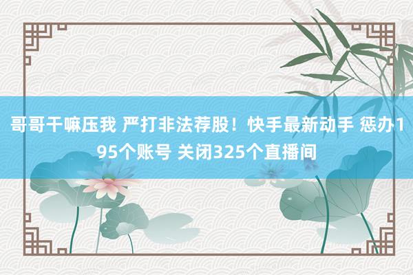 哥哥干嘛压我 严打非法荐股！快手最新动手 惩办195个账号 关闭325个直播间