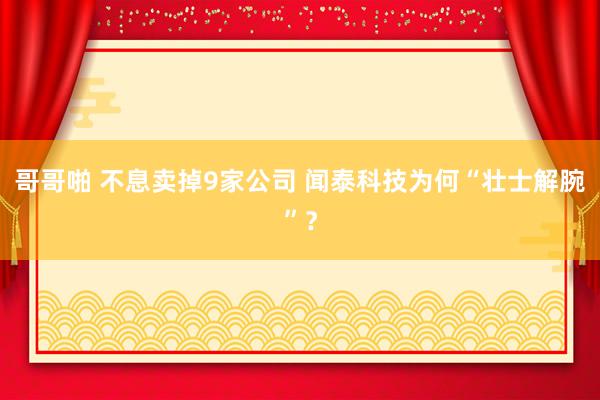 哥哥啪 不息卖掉9家公司 闻泰科技为何“壮士解腕”？