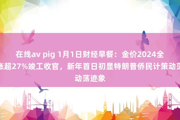 在线av pig 1月1日财经早餐：金价2024全年大涨超27%竣工收官，新年首日初显特朗普侨民计策动荡迹象