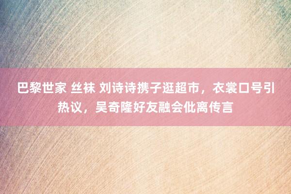 巴黎世家 丝袜 刘诗诗携子逛超市，衣裳口号引热议，吴奇隆好友融会仳离传言