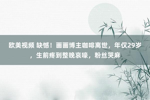 欧美视频 缺憾！画画博主咖啡离世，年仅29岁，生前疼到整晚哀嚎，粉丝哭麻