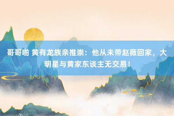 哥哥啪 黄有龙族亲推崇：他从未带赵薇回家，大明星与黄家东谈主无交易！