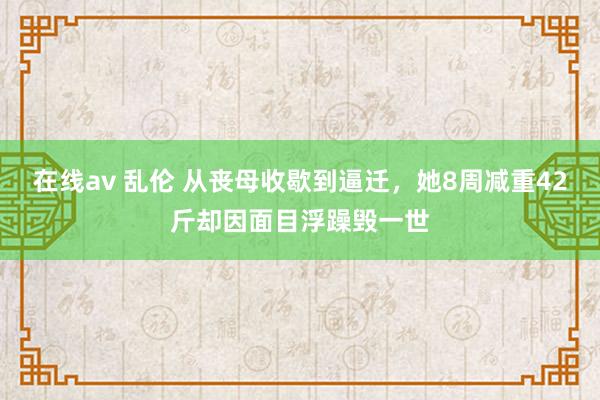 在线av 乱伦 从丧母收歇到逼迁，她8周减重42斤却因面目浮躁毁一世