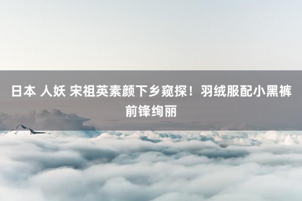 日本 人妖 宋祖英素颜下乡窥探！羽绒服配小黑裤前锋绚丽