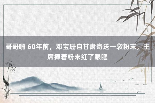 哥哥啪 60年前，邓宝珊自甘肃寄送一袋粉末，主席捧着粉末红了眼眶