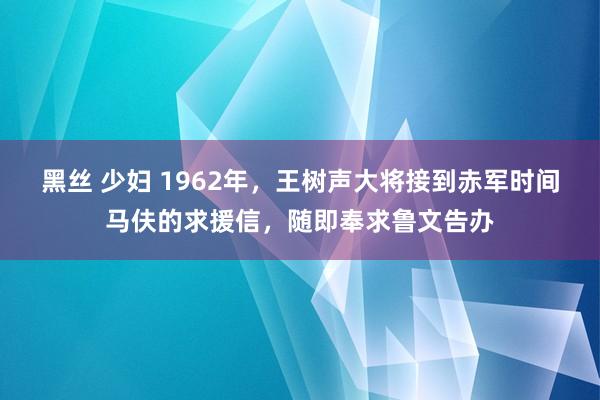 黑丝 少妇 1962年，王树声大将接到赤军时间马伕的求援信，随即奉求鲁文告办