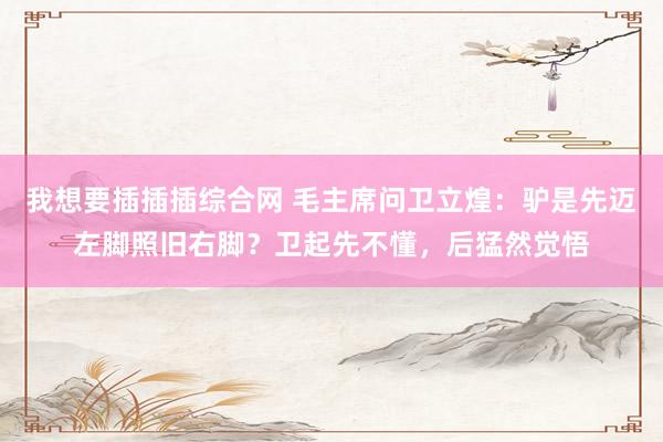 我想要插插插综合网 毛主席问卫立煌：驴是先迈左脚照旧右脚？卫起先不懂，后猛然觉悟