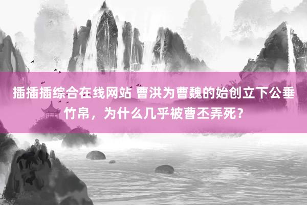插插插综合在线网站 曹洪为曹魏的始创立下公垂竹帛，为什么几乎被曹丕弄死？
