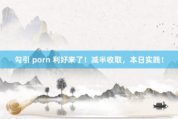 勾引 porn 利好来了！减半收取，本日实践！