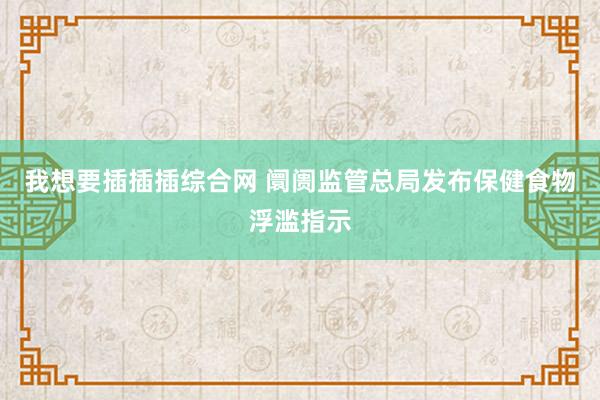 我想要插插插综合网 阛阓监管总局发布保健食物浮滥指示