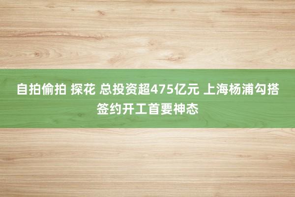 自拍偷拍 探花 总投资超475亿元 上海杨浦勾搭签约开工首要神态