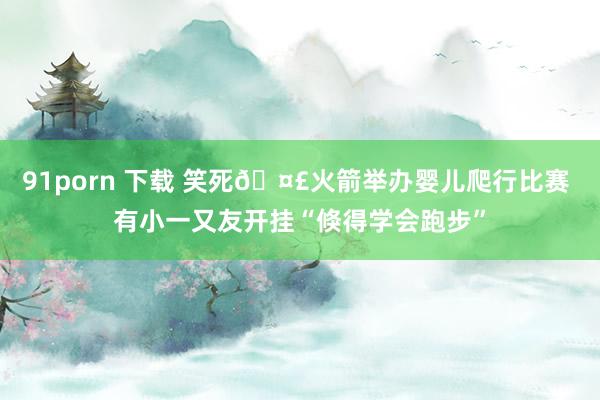 91porn 下载 笑死🤣火箭举办婴儿爬行比赛 有小一又友开挂“倏得学会跑步”