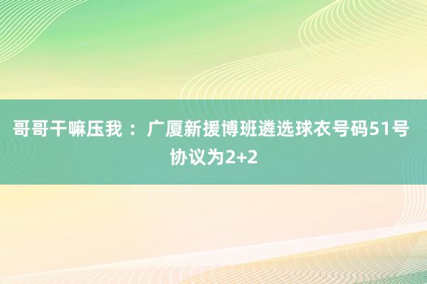 哥哥干嘛压我 ：广厦新援博班遴选球衣号码51号 协议为2+2
