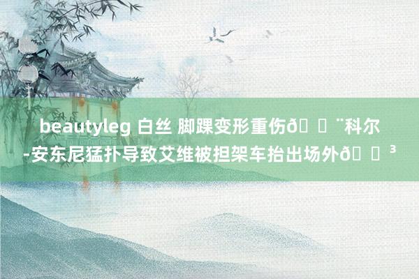 beautyleg 白丝 脚踝变形重伤😨科尔-安东尼猛扑导致艾维被担架车抬出场外😳