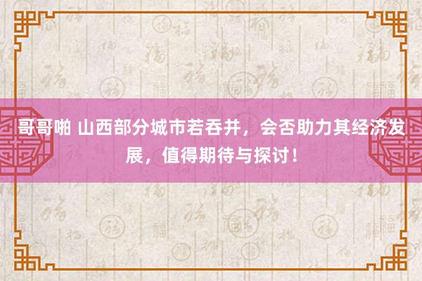 哥哥啪 山西部分城市若吞并，会否助力其经济发展，值得期待与探讨！